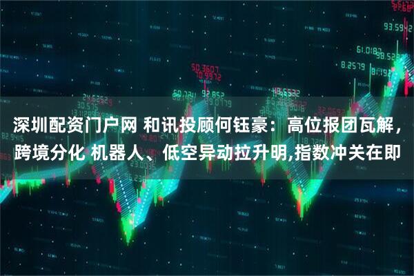 深圳配资门户网 和讯投顾何钰豪：高位报团瓦解，跨境分化 机器人、低空异动拉升明,指数冲关在即