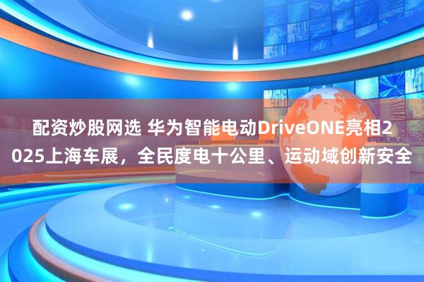 配资炒股网选 华为智能电动DriveONE亮相2025上海车展，全民度电十公里、运动域创新安全