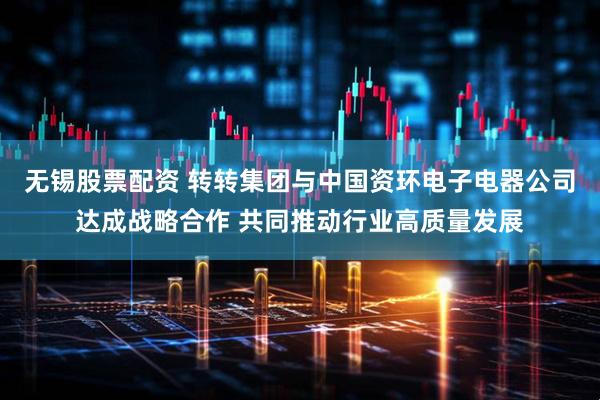无锡股票配资 转转集团与中国资环电子电器公司达成战略合作 共同推动行业高质量发展