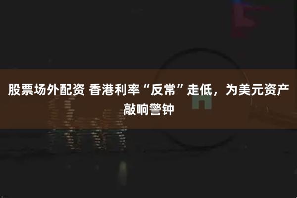 股票场外配资 香港利率“反常”走低，为美元资产敲响警钟