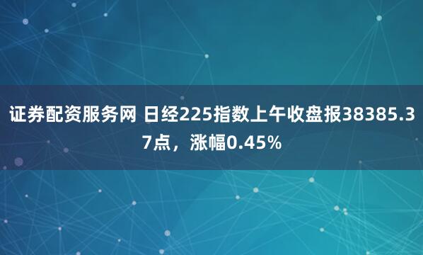 证券配资服务网 日经225指数上午收盘报38385.37点，涨幅0.45%