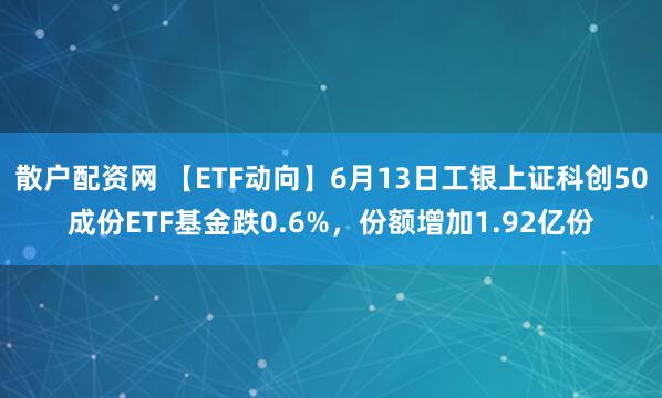 散户配资网 【ETF动向】6月13日工银上证科创50成份ETF基金跌0.6%，份额增加1.92亿份