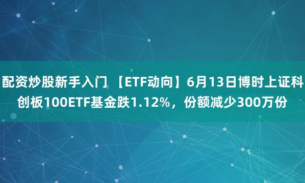 配资炒股新手入门 【ETF动向】6月13日博时上证科创板100ETF基金跌1.12%，份额减少300万份