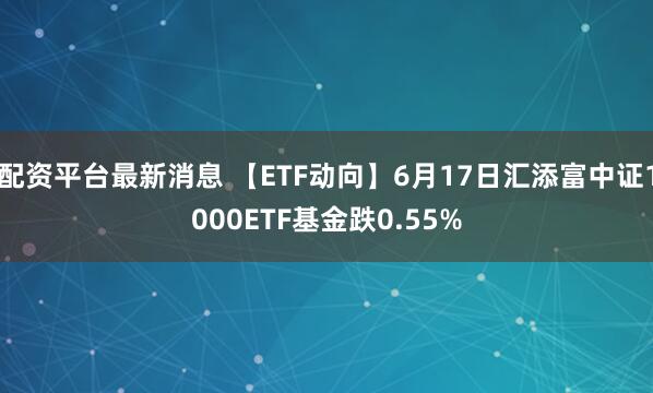 配资平台最新消息 【ETF动向】6月17日汇添富中证1000ETF基金跌0.55%