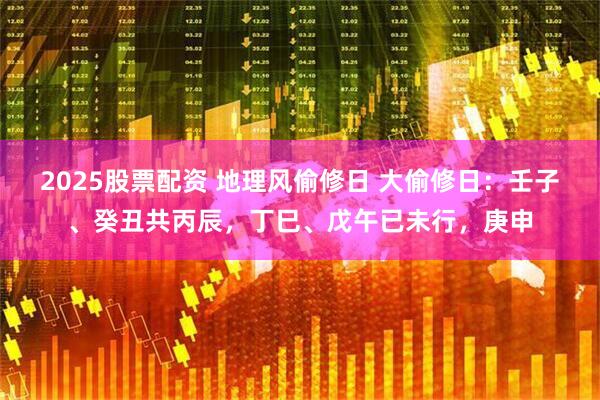 2025股票配资 地理风偷修日 大偷修日：壬子、癸丑共丙辰，丁巳、戊午已未行，庚申
