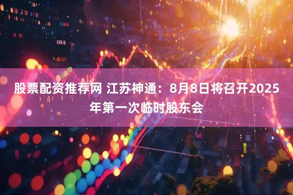 股票配资推荐网 江苏神通：8月8日将召开2025年第一次临时股东会