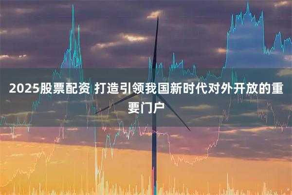 2025股票配资 打造引领我国新时代对外开放的重要门户