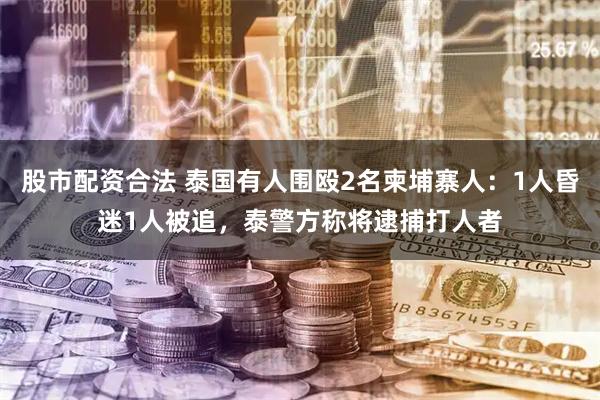 股市配资合法 泰国有人围殴2名柬埔寨人：1人昏迷1人被追，泰警方称将逮捕打人者
