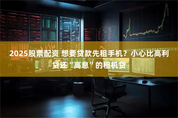 2025股票配资 想要贷款先租手机？小心比高利贷还“高息”的租机贷