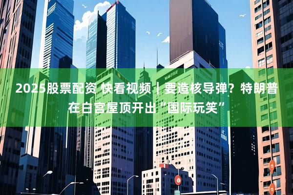 2025股票配资 快看视频｜要造核导弹？特朗普在白宫屋顶开出“国际玩笑”