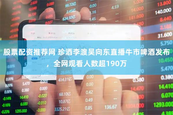 股票配资推荐网 珍酒李渡吴向东直播牛市啤酒发布，全网观看人数超190万