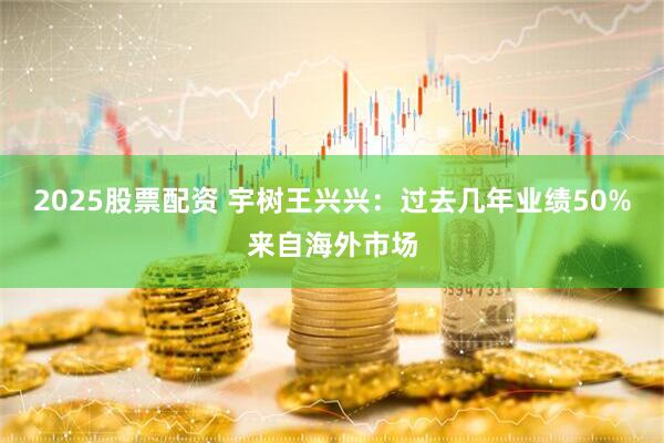 2025股票配资 宇树王兴兴：过去几年业绩50%来自海外市场