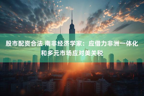 股市配资合法 南非经济学家：应借力非洲一体化和多元市场应对美关税