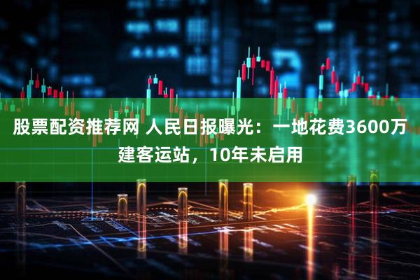 股票配资推荐网 人民日报曝光：一地花费3600万建客运站，10年未启用