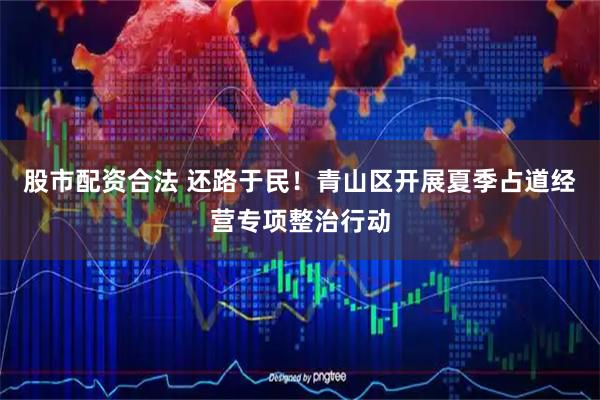 股市配资合法 还路于民！青山区开展夏季占道经营专项整治行动