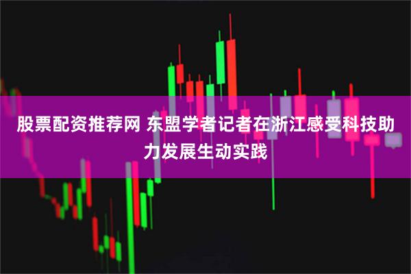 股票配资推荐网 东盟学者记者在浙江感受科技助力发展生动实践