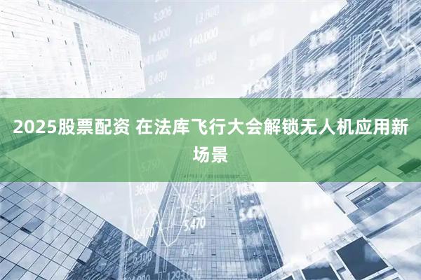 2025股票配资 在法库飞行大会解锁无人机应用新场景